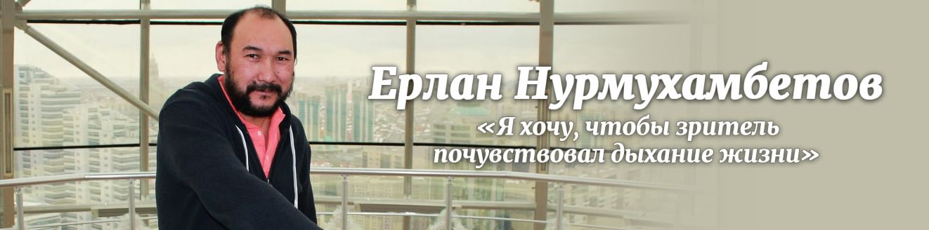 Ерлан Нурмухамбетов: «Я хочу, чтобы зритель почувствовал дыхание жизни»